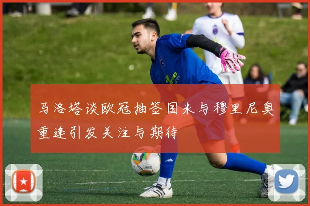 马洛塔谈欧冠抽签国米与穆里尼奥重逢引发关注与期待
