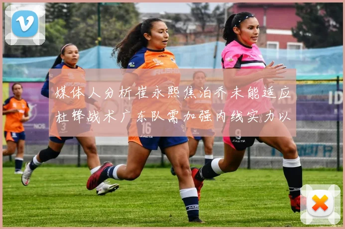 媒体人分析崔永熙焦泊乔未能适应杜锋战术广东队需加强内线实力以提升竞争力