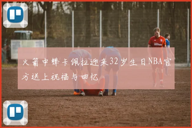 火箭中锋卡佩拉迎来32岁生日NBA官方送上祝福与回忆