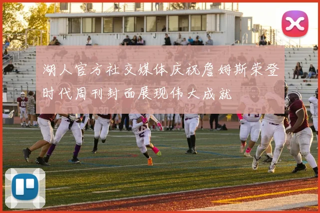 湖人官方社交媒体庆祝詹姆斯荣登时代周刊封面展现伟大成就