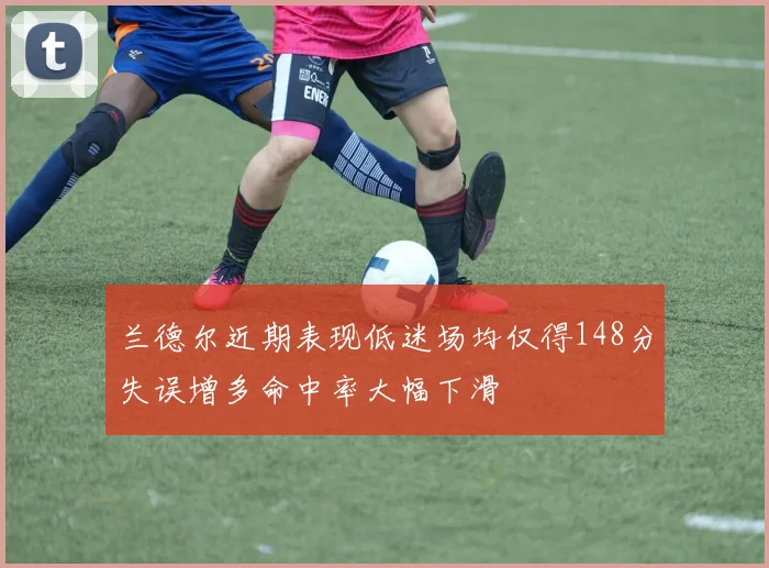 兰德尔近期表现低迷场均仅得148分失误增多命中率大幅下滑