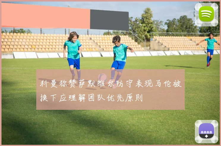 科曼称赞萨默维尔防守表现马伦被换下应理解团队优先原则