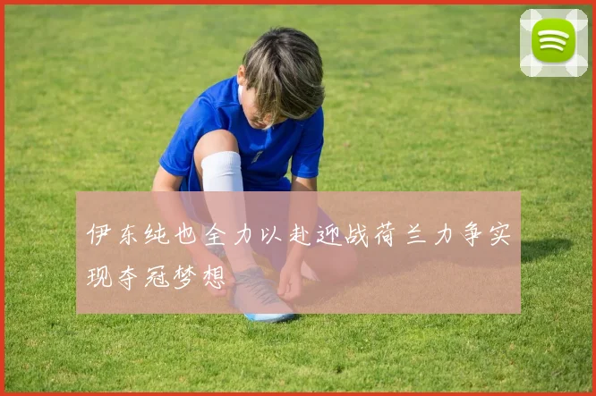 伊东纯也全力以赴迎战荷兰力争实现夺冠梦想