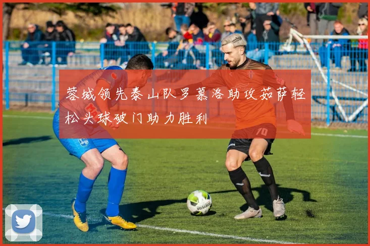 蓉城领先泰山队罗慕洛助攻茹萨轻松头球破门助力胜利