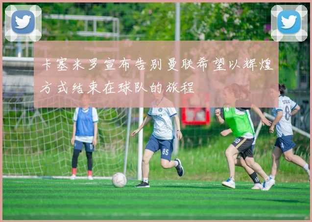 卡塞米罗宣布告别曼联希望以辉煌方式结束在球队的旅程