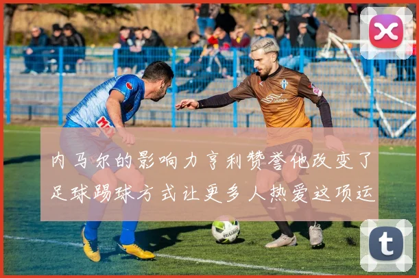 内马尔的影响力亨利赞誉他改变了足球踢球方式让更多人热爱这项运动