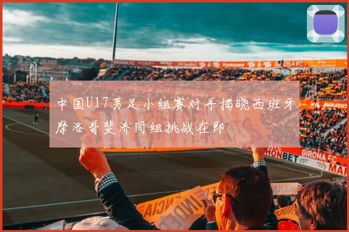 中国U17男足小组赛对手揭晓西班牙摩洛哥斐济同组挑战在即