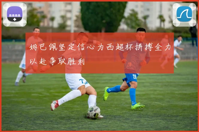 姆巴佩坚定信心为西超杯拼搏全力以赴争取胜利