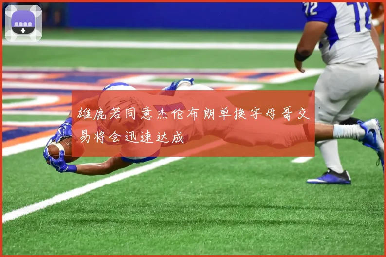 雄鹿若同意杰伦布朗单换字母哥交易将会迅速达成